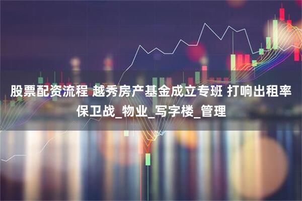 股票配资流程 越秀房产基金成立专班 打响出租率保卫战_物业_写字楼_管理