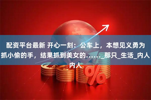 配资平台最新 开心一刻：公车上，本想见义勇为抓小偷的手，结果抓到美女的……_那只_生活_内人