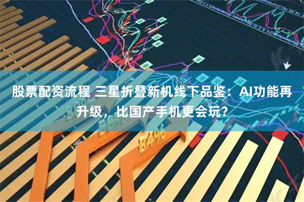 股票配资流程 三星折叠新机线下品鉴：AI功能再升级，比国产手机更会玩？