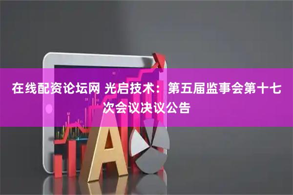在线配资论坛网 光启技术：第五届监事会第十七次会议决议公告