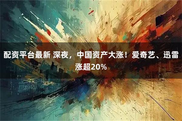 配资平台最新 深夜，中国资产大涨！爱奇艺、迅雷涨超20%