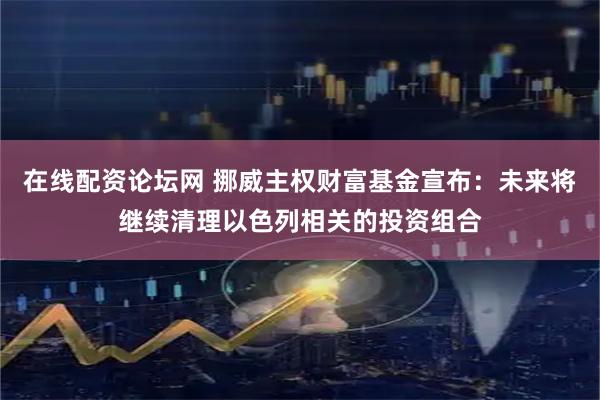在线配资论坛网 挪威主权财富基金宣布：未来将继续清理以色列相关的投资组合