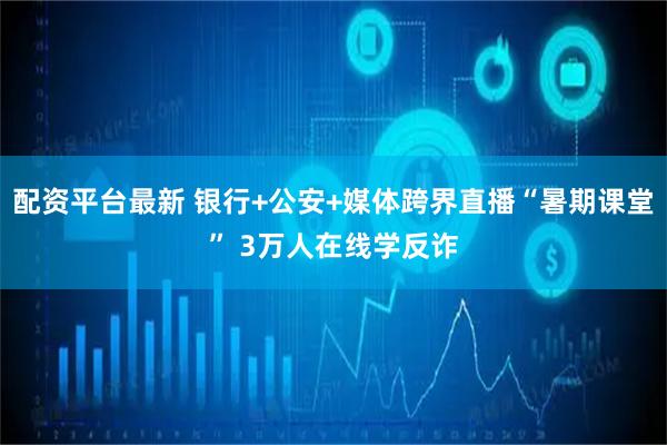 配资平台最新 银行+公安+媒体跨界直播“暑期课堂” 3万人在线学反诈