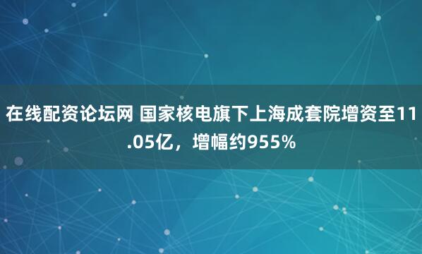 在线配资论坛网 国家核电旗下上海成套院增资至11.05亿，增幅约955%
