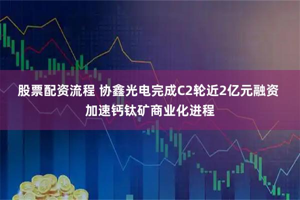 股票配资流程 协鑫光电完成C2轮近2亿元融资 加速钙钛矿商业化进程