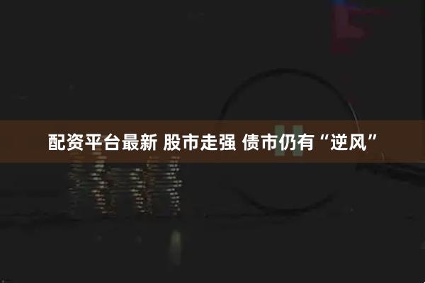 配资平台最新 股市走强 债市仍有“逆风”