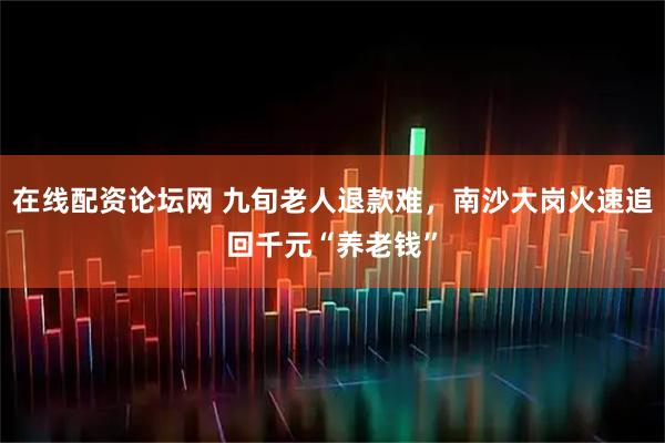 在线配资论坛网 九旬老人退款难，南沙大岗火速追回千元“养老钱”
