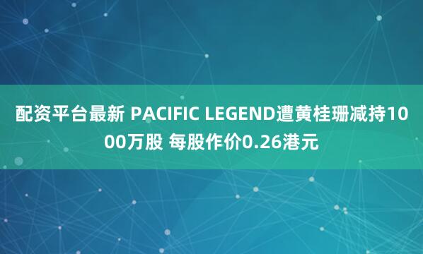 配资平台最新 PACIFIC LEGEND遭黄桂珊减持1000万股 每股作价0.26港元