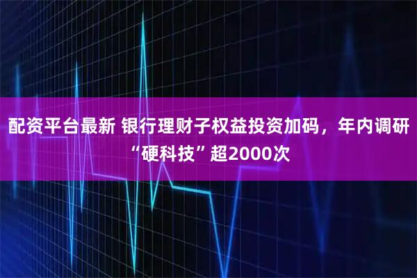 配资平台最新 银行理财子权益投资加码，年内调研“硬科技”超2000次