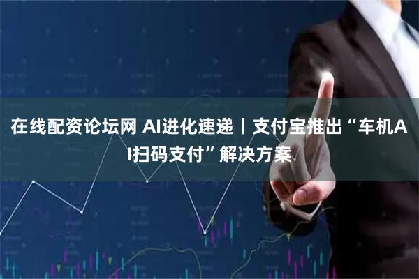 在线配资论坛网 AI进化速递丨支付宝推出“车机AI扫码支付”解决方案