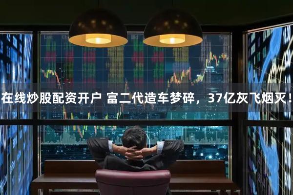 在线炒股配资开户 富二代造车梦碎，37亿灰飞烟灭！