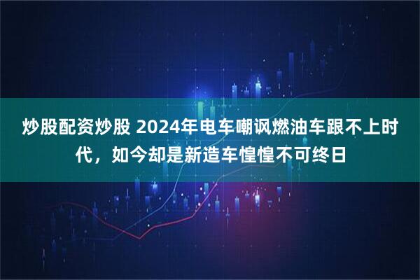 炒股配资炒股 2024年电车嘲讽燃油车跟不上时代，如今却是新造车惶惶不可终日
