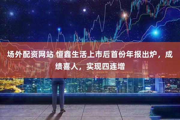 场外配资网站 恒鑫生活上市后首份年报出炉，成绩喜人，实现四连增
