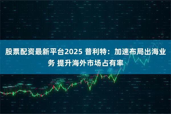 股票配资最新平台2025 普利特：加速布局出海业务 提升海外市场占有率