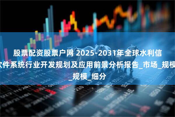 股票配资股票户网 2025-2031年全球水利信息化软件系统行业开发规划及应用前景分析报告_市场_规模_细分