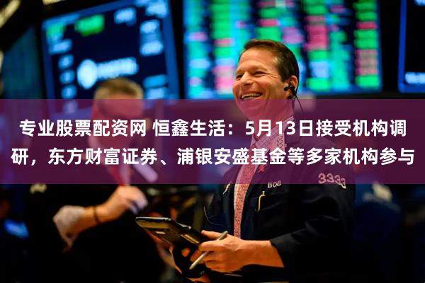 专业股票配资网 恒鑫生活：5月13日接受机构调研，东方财富证券、浦银安盛基金等多家机构参与