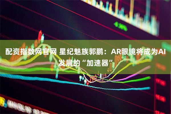 配资指数网官网 星纪魅族郭鹏：AR眼镜将成为AI发展的“加速器”