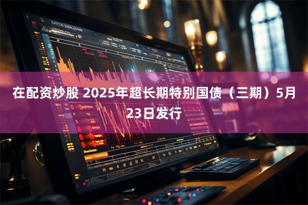 在配资炒股 2025年超长期特别国债（三期）5月23日发行