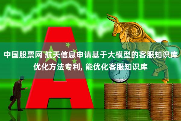 中国股票网 航天信息申请基于大模型的客服知识库优化方法专利, 能优化客服知识库
