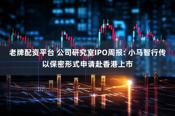 老牌配资平台 公司研究室IPO周报: 小马智行传以保密形式申请赴香港上市