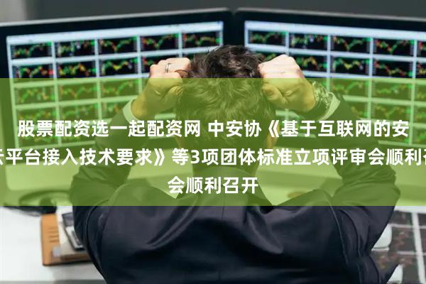 股票配资选一起配资网 中安协《基于互联网的安防云平台接入技术要求》等3项团体标准立项评审会顺利召开