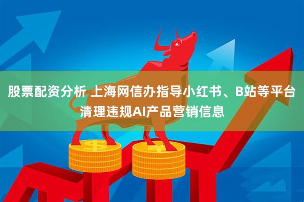 股票配资分析 上海网信办指导小红书、B站等平台清理违规AI产品营销信息