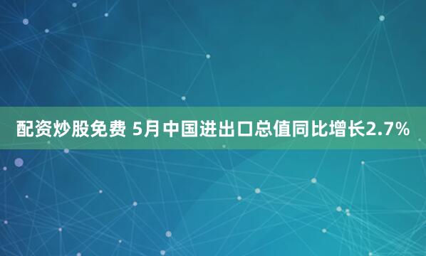 配资炒股免费 5月中国进出口总值同比增长2.7%