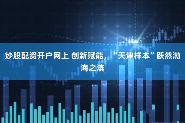 炒股配资开户网上 创新赋能，“天津样本”跃然渤海之滨