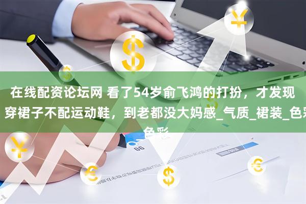在线配资论坛网 看了54岁俞飞鸿的打扮，才发现：穿裙子不配运动鞋，到老都没大妈感_气质_裙装_色彩