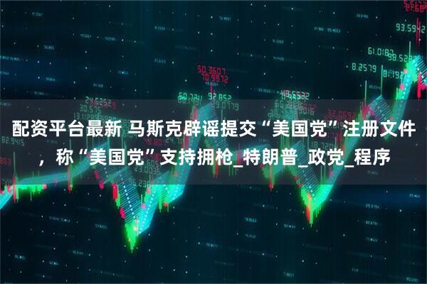 配资平台最新 马斯克辟谣提交“美国党”注册文件，称“美国党”支持拥枪_特朗普_政党_程序