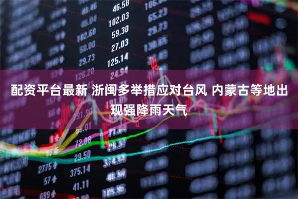 配资平台最新 浙闽多举措应对台风 内蒙古等地出现强降雨天气