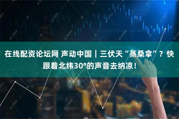 在线配资论坛网 声动中国｜三伏天“蒸桑拿”？快跟着北纬30°的声音去纳凉！