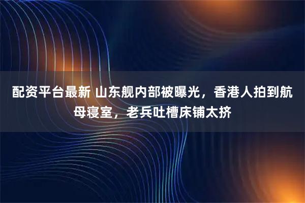 配资平台最新 山东舰内部被曝光，香港人拍到航母寝室，老兵吐槽床铺太挤