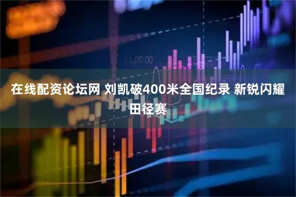 在线配资论坛网 刘凯破400米全国纪录 新锐闪耀田径赛