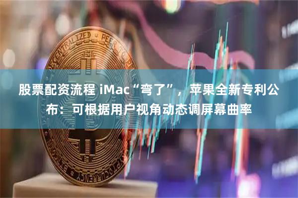 股票配资流程 iMac“弯了”，苹果全新专利公布：可根据用户视角动态调屏幕曲率