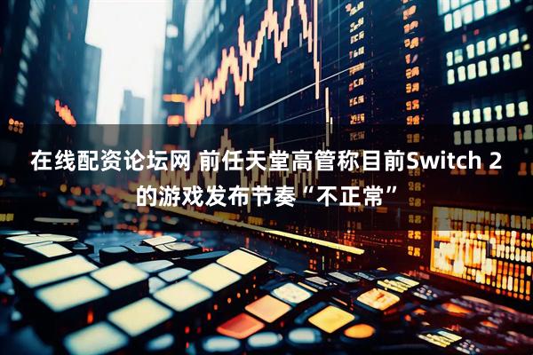 在线配资论坛网 前任天堂高管称目前Switch 2的游戏发布节奏“不正常”
