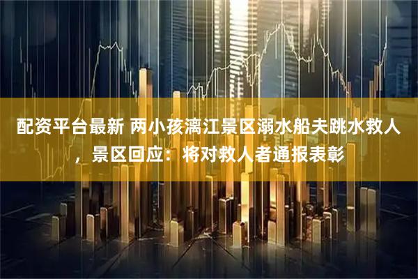 配资平台最新 两小孩漓江景区溺水船夫跳水救人，景区回应：将对救人者通报表彰