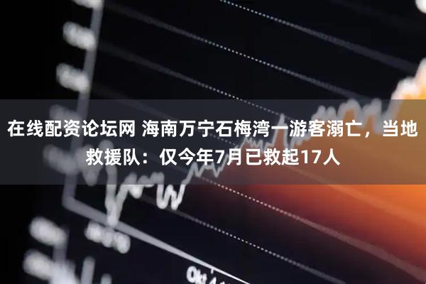 在线配资论坛网 海南万宁石梅湾一游客溺亡，当地救援队：仅今年7月已救起17人