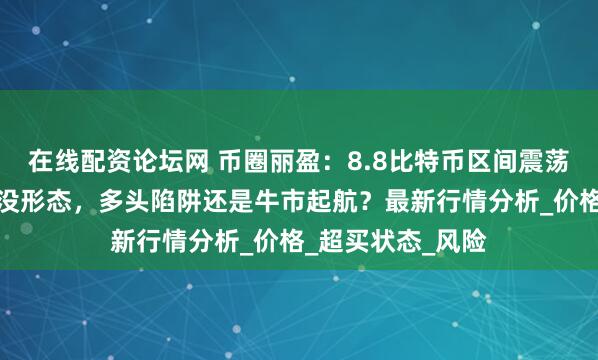 在线配资论坛网 币圈丽盈：8.8比特币区间震荡延续！以太坊吞没形态，多头陷阱还是牛市起航？最新行情分析_价格_超买状态_风险