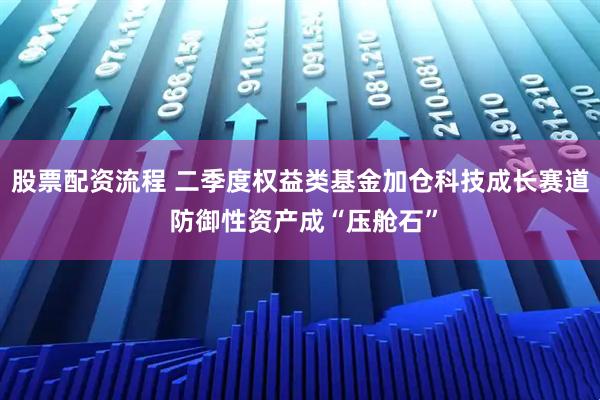 股票配资流程 二季度权益类基金加仓科技成长赛道 防御性资产成“压舱石”