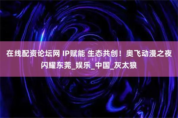 在线配资论坛网 IP赋能 生态共创！奥飞动漫之夜闪耀东莞_娱乐_中国_灰太狼