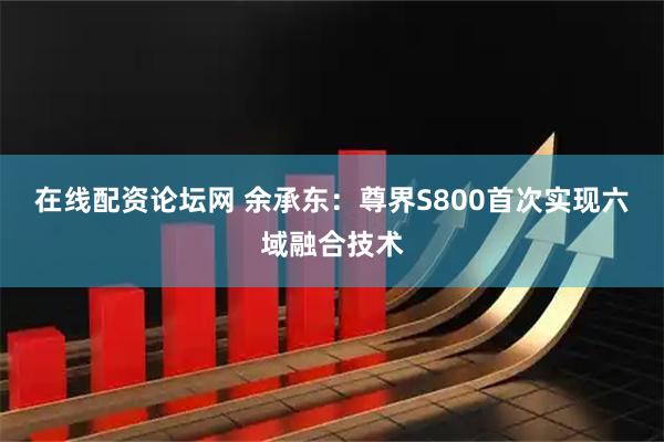 在线配资论坛网 余承东：尊界S800首次实现六域融合技术