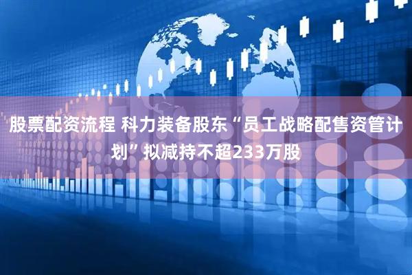 股票配资流程 科力装备股东“员工战略配售资管计划”拟减持不超233万股