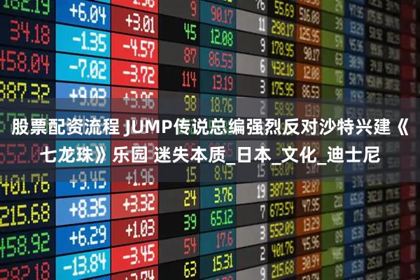 股票配资流程 JUMP传说总编强烈反对沙特兴建《七龙珠》乐园 迷失本质_日本_文化_迪士尼