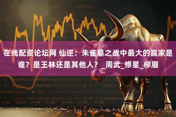 在线配资论坛网 仙逆：朱雀墓之战中最大的赢家是谁？是王林还是其他人？_周武_修星_柳眉