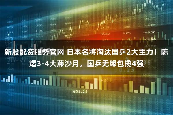 新股配资服务官网 日本名将淘汰国乒2大主力！陈熠3-4大藤沙月，国乒无缘包揽4强