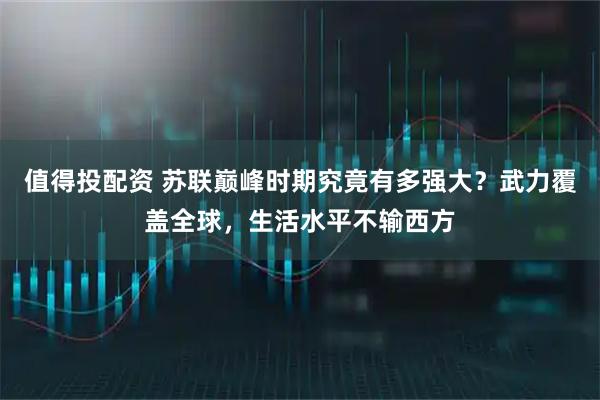 值得投配资 苏联巅峰时期究竟有多强大？武力覆盖全球，生活水平不输西方