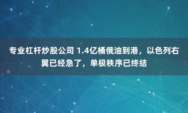 专业杠杆炒股公司 1.4亿桶俄油到港，以色列右翼已经急了，单极秩序已终结