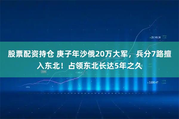 股票配资持仓 庚子年沙俄20万大军，兵分7路擅入东北！占领东北长达5年之久
