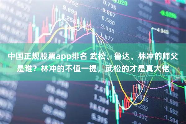 中国正规股票app排名 武松、鲁达、林冲的师父是谁?林冲的不值一提,武松的才是真大佬